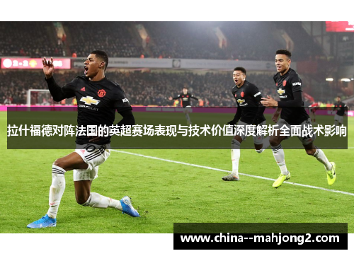 拉什福德对阵法国的英超赛场表现与技术价值深度解析全面战术影响