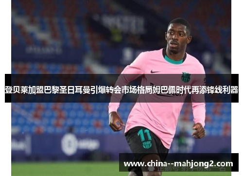 登贝莱加盟巴黎圣日耳曼引爆转会市场格局姆巴佩时代再添锋线利器