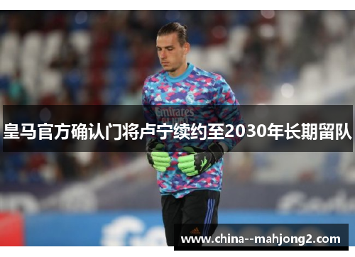 皇马官方确认门将卢宁续约至2030年长期留队