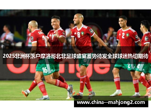 2025非洲杯落户摩洛哥北非足球盛宴蓄势待发全球球迷热切期待