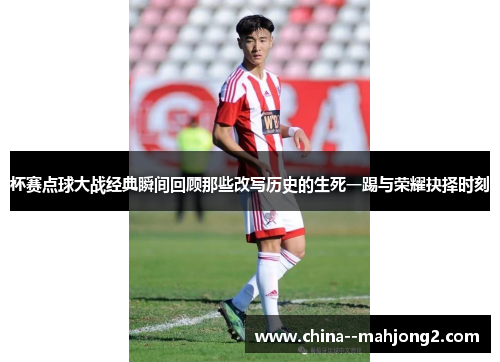 杯赛点球大战经典瞬间回顾那些改写历史的生死一踢与荣耀抉择时刻